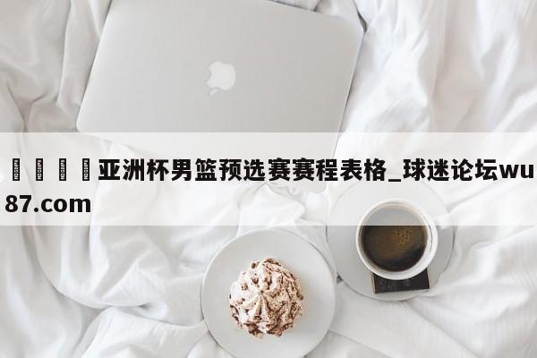 🍢亚洲杯男篮预选赛赛程表格_球迷论坛wu87.com