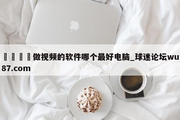🍢做视频的软件哪个最好电脑_球迷论坛wu87.com