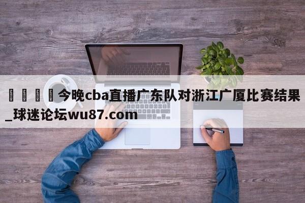 🍢今晚cba直播广东队对浙江广厦比赛结果_球迷论坛wu87.com