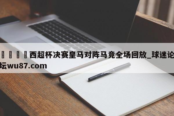 🍢西超杯决赛皇马对阵马竞全场回放_球迷论坛wu87.com