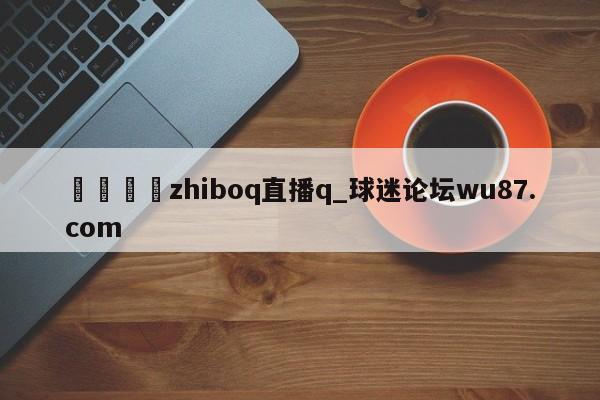 🍢zhiboq直播q_球迷论坛wu87.com