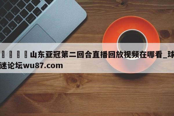 🍢山东亚冠第二回合直播回放视频在哪看_球迷论坛wu87.com