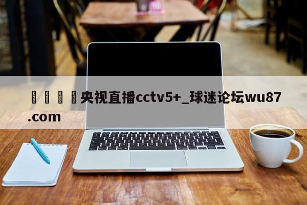 🍢央视直播cctv5+_球迷论坛wu87.com