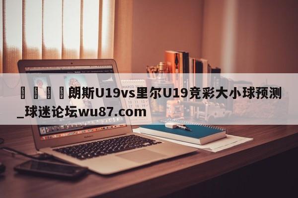 🍢朗斯U19vs里尔U19竞彩大小球预测_球迷论坛wu87.com