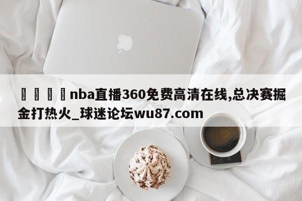 🍢nba直播360免费高清在线,总决赛掘金打热火_球迷论坛wu87.com