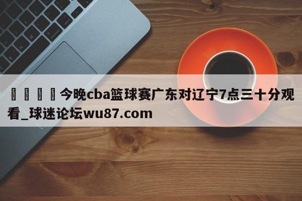 🍢今晚cba篮球赛广东对辽宁7点三十分观看_球迷论坛wu87.com