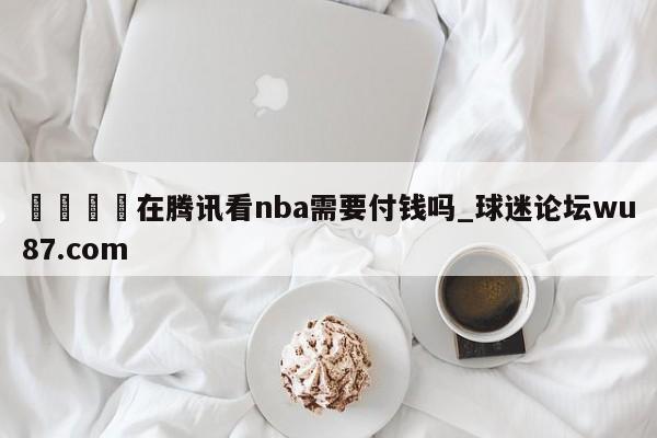 🍢在腾讯看nba需要付钱吗_球迷论坛wu87.com