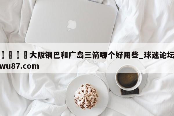 🍢大阪钢巴和广岛三箭哪个好用些_球迷论坛wu87.com