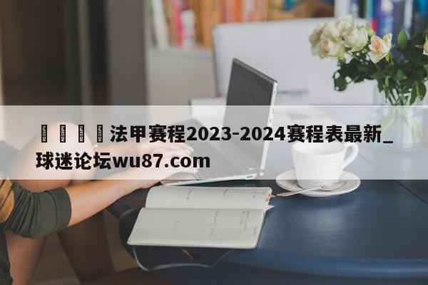 🍢法甲赛程2023-2024赛程表最新_球迷论坛wu87.com