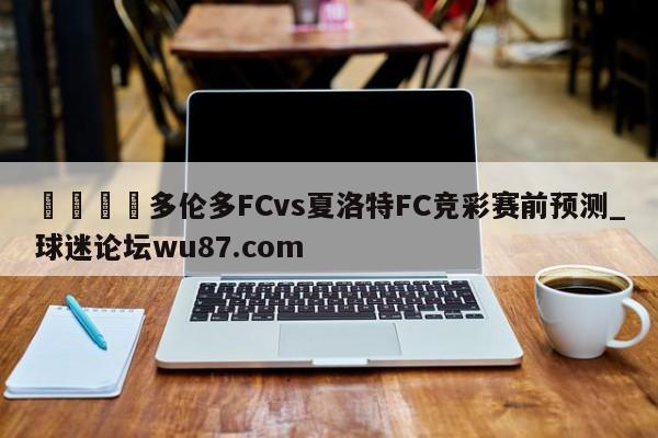 🍢多伦多FCvs夏洛特FC竞彩赛前预测_球迷论坛wu87.com