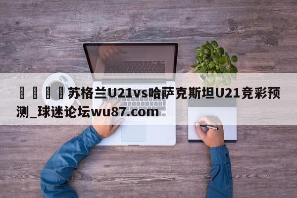 🍢苏格兰U21vs哈萨克斯坦U21竞彩预测_球迷论坛wu87.com