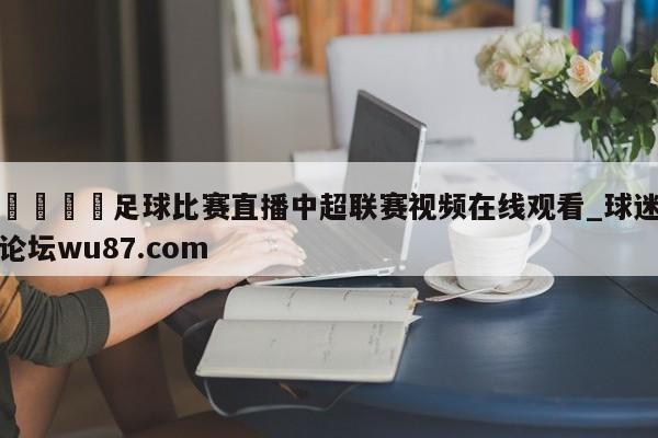 🍢足球比赛直播中超联赛视频在线观看_球迷论坛wu87.com