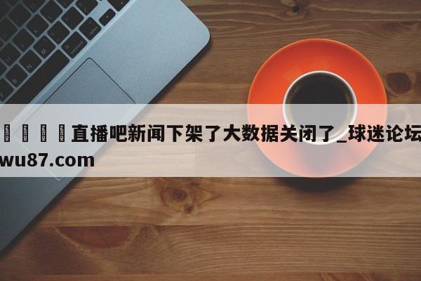 🍢直播吧新闻下架了大数据关闭了_球迷论坛wu87.com