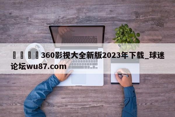 🍢360影视大全新版2023年下载_球迷论坛wu87.com
