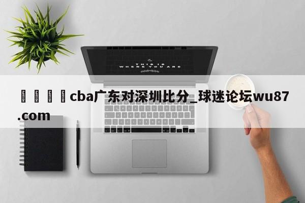 🍢cba广东对深圳比分_球迷论坛wu87.com