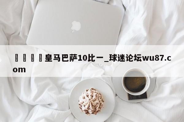🍢皇马巴萨10比一_球迷论坛wu87.com
