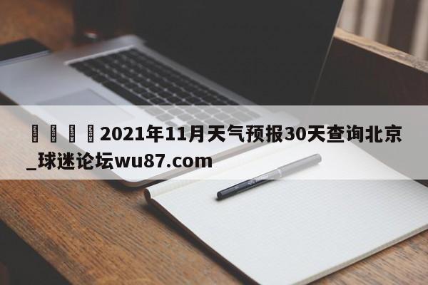 🍢2021年11月天气预报30天查询北京_球迷论坛wu87.com