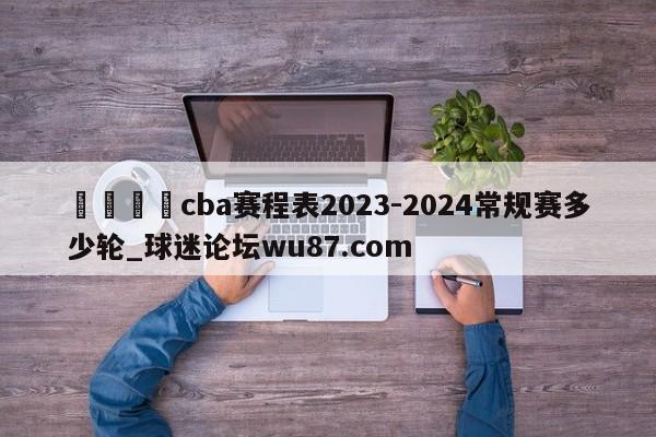 🍢cba赛程表2023-2024常规赛多少轮_球迷论坛wu87.com