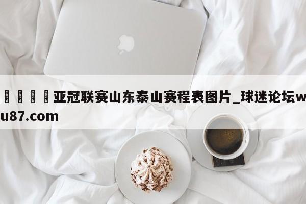 🍢亚冠联赛山东泰山赛程表图片_球迷论坛wu87.com