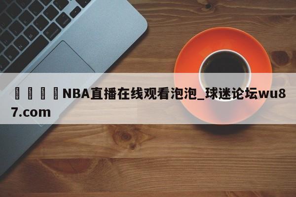 🍢NBA直播在线观看泡泡_球迷论坛wu87.com