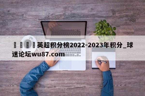 🍢英超积分榜2022-2023年积分_球迷论坛wu87.com
