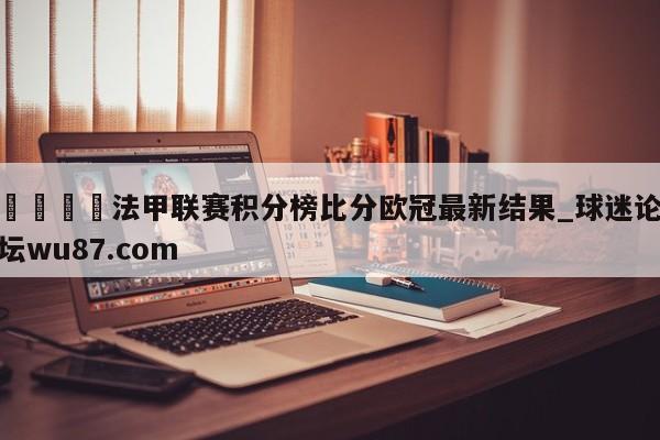 🍢法甲联赛积分榜比分欧冠最新结果_球迷论坛wu87.com