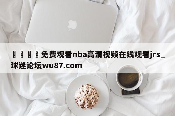 🍢免费观看nba高清视频在线观看jrs_球迷论坛wu87.com