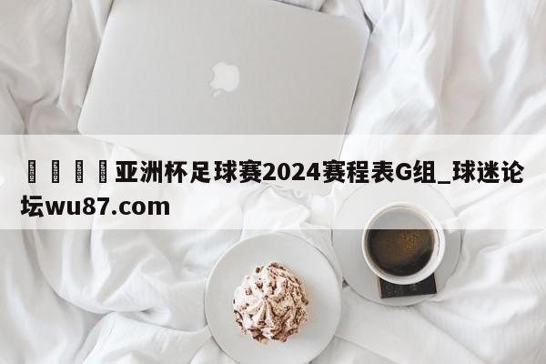 🍢亚洲杯足球赛2024赛程表G组_球迷论坛wu87.com