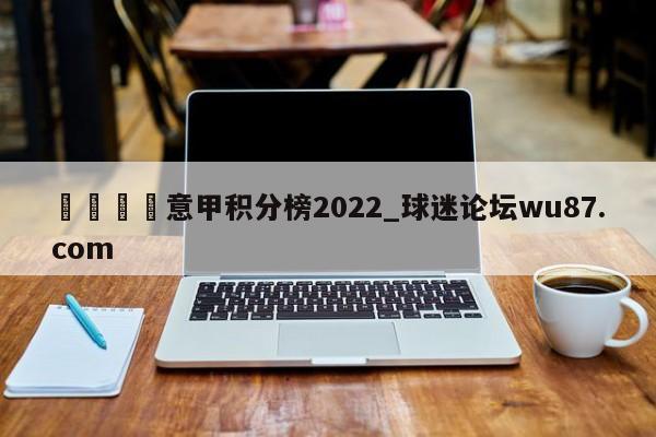 🍢意甲积分榜2022_球迷论坛wu87.com