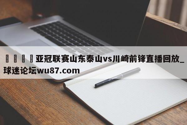 🍢亚冠联赛山东泰山vs川崎前锋直播回放_球迷论坛wu87.com