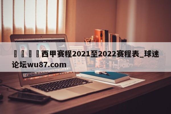 🍢西甲赛程2021至2022赛程表_球迷论坛wu87.com