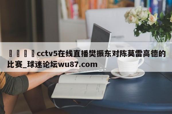 🍢cctv5在线直播樊振东对陈莫雷高德的比赛_球迷论坛wu87.com
