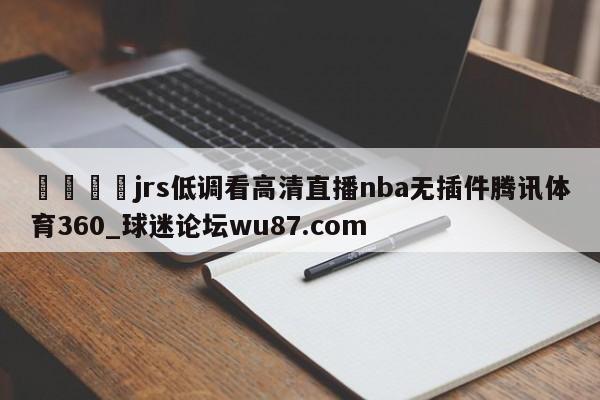🍢jrs低调看高清直播nba无插件腾讯体育360_球迷论坛wu87.com