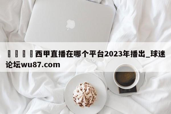 🍢西甲直播在哪个平台2023年播出_球迷论坛wu87.com