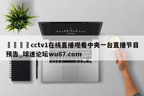 🍢cctv1在线直播观看中央一台直播节目预告_球迷论坛wu87.com