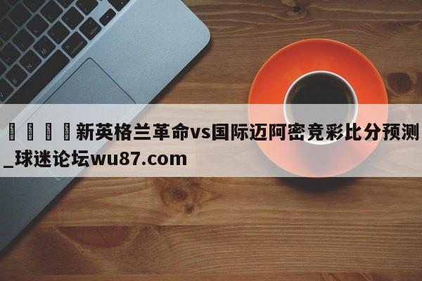 🍢新英格兰革命vs国际迈阿密竞彩比分预测_球迷论坛wu87.com