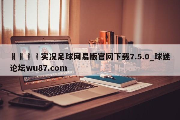 🍢实况足球网易版官网下载7.5.0_球迷论坛wu87.com