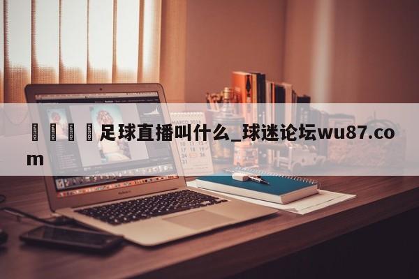 🍢足球直播叫什么_球迷论坛wu87.com