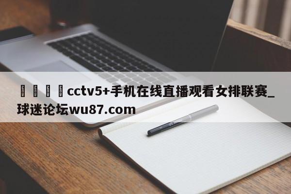🍢cctv5+手机在线直播观看女排联赛_球迷论坛wu87.com