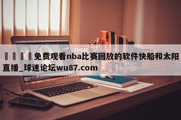 🍢免费观看nba比赛回放的软件快船和太阳直播_球迷论坛wu87.com