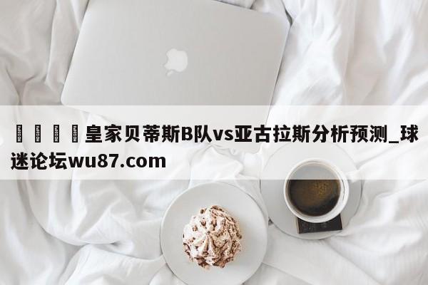 🍢皇家贝蒂斯B队vs亚古拉斯分析预测_球迷论坛wu87.com