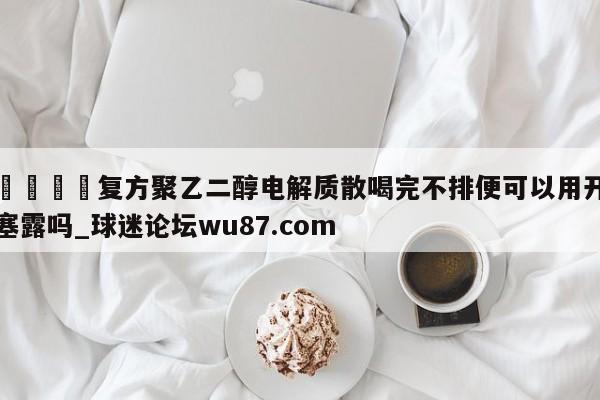 🍢复方聚乙二醇电解质散喝完不排便可以用开塞露吗_球迷论坛wu87.com