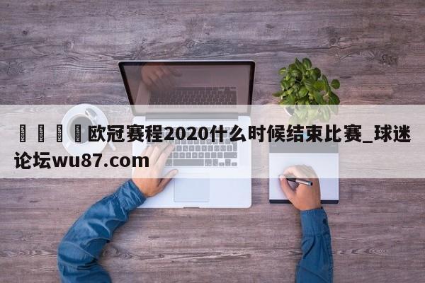 🍢欧冠赛程2020什么时候结束比赛_球迷论坛wu87.com