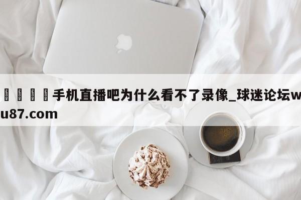 🍢手机直播吧为什么看不了录像_球迷论坛wu87.com