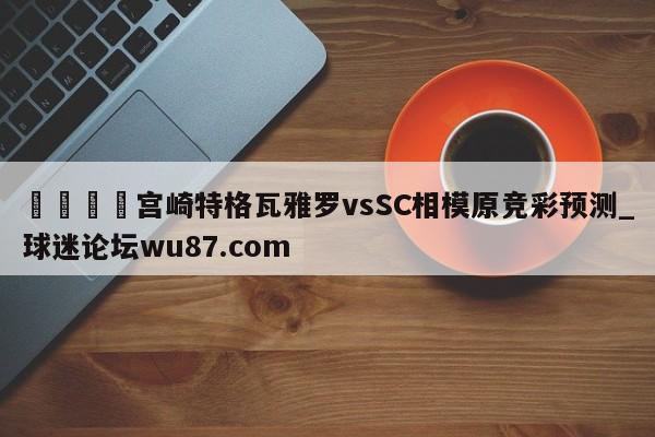 🍢宫崎特格瓦雅罗vsSC相模原竞彩预测_球迷论坛wu87.com