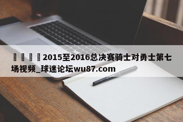🍢2015至2016总决赛骑士对勇士第七场视频_球迷论坛wu87.com