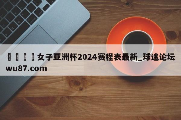 🍢女子亚洲杯2024赛程表最新_球迷论坛wu87.com