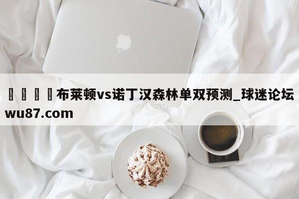 🍢布莱顿vs诺丁汉森林单双预测_球迷论坛wu87.com