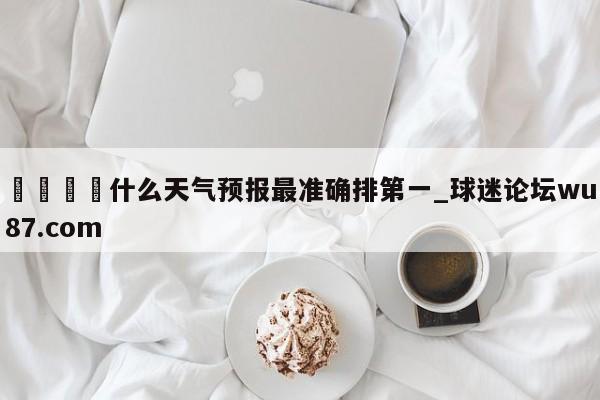 🍢什么天气预报最准确排第一_球迷论坛wu87.com