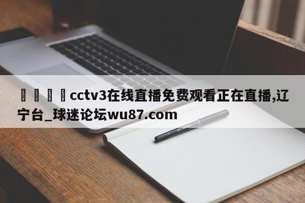 🍢cctv3在线直播免费观看正在直播,辽宁台_球迷论坛wu87.com